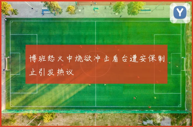博班怒火中烧欲冲击看台遭安保制止引发热议