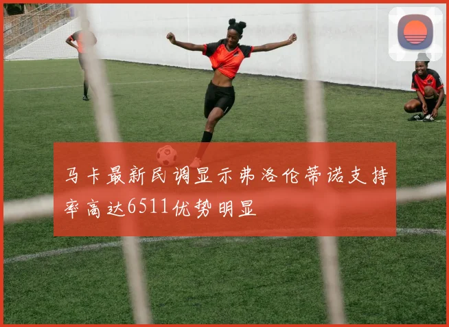 马卡最新民调显示弗洛伦蒂诺支持率高达6511优势明显