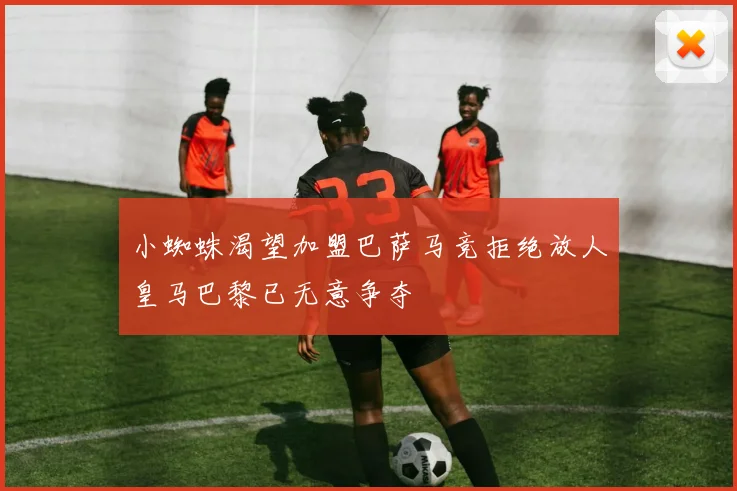 小蜘蛛渴望加盟巴萨马竞拒绝放人皇马巴黎已无意争夺