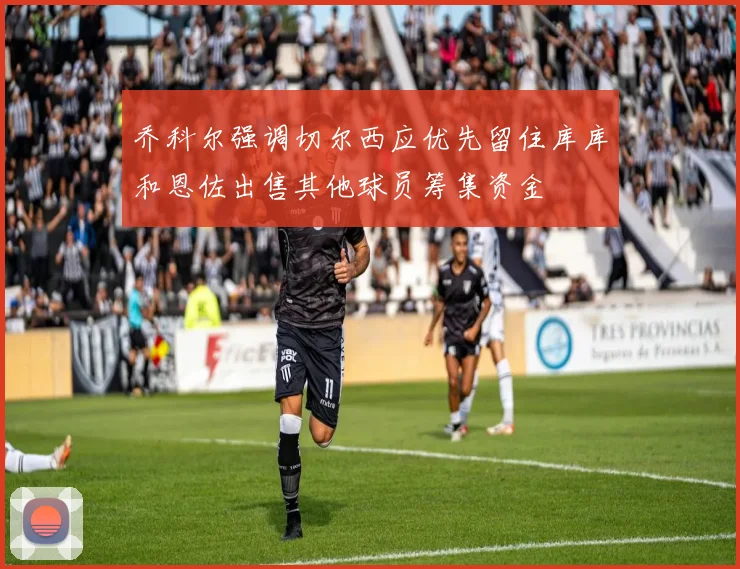 乔科尔强调切尔西应优先留住库库和恩佐出售其他球员筹集资金