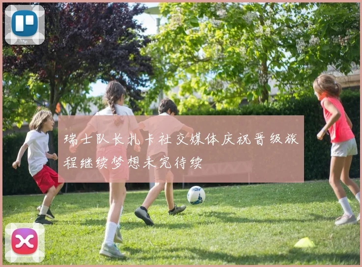瑞士队长扎卡社交媒体庆祝晋级旅程继续梦想未完待续