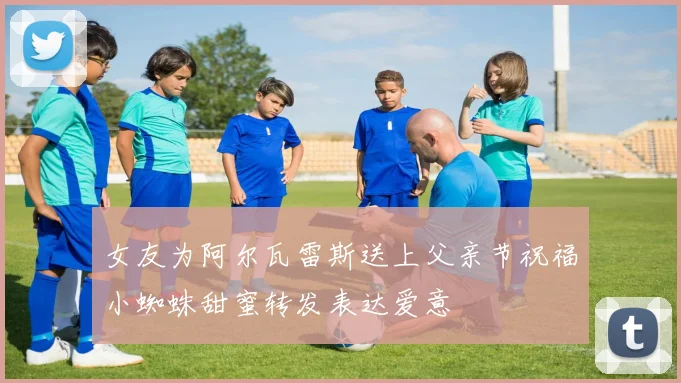 女友为阿尔瓦雷斯送上父亲节祝福小蜘蛛甜蜜转发表达爱意