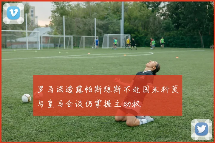 罗马诺透露帕斯琼斯不赴国米科莫与皇马会谈仍掌握主动权