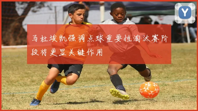 马杜埃凯强调点球重要性淘汰赛阶段将更显关键作用