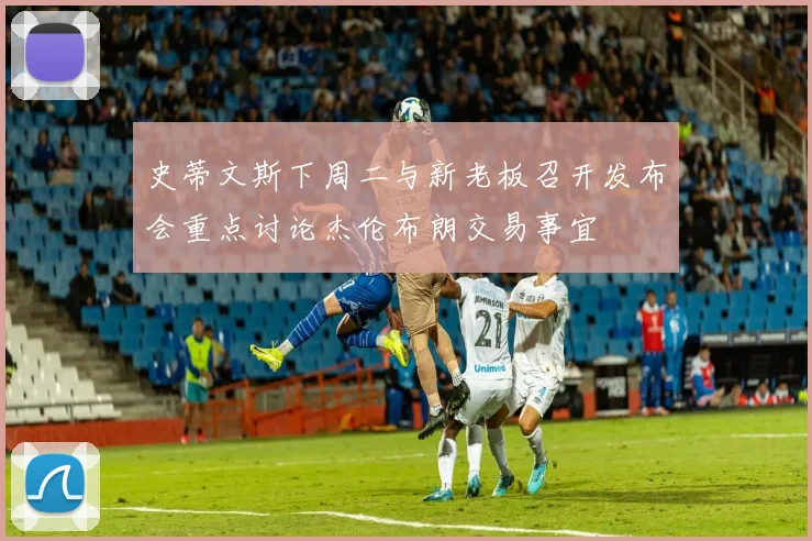 史蒂文斯下周二与新老板召开发布会重点讨论杰伦布朗交易事宜