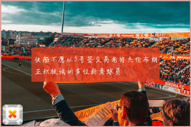快船不愿以5号签交易老将杰伦布朗正积极试训多位新秀球员