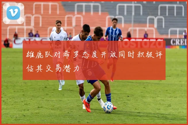 雄鹿队对希罗态度开放同时积极评估其交易潜力
