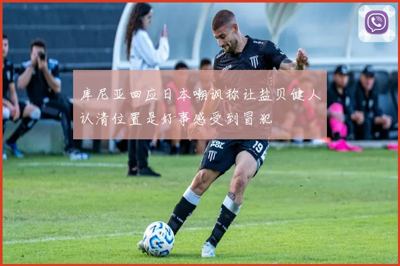 库尼亚回应日本嘲讽称让盐贝健人认清位置是好事感受到冒犯