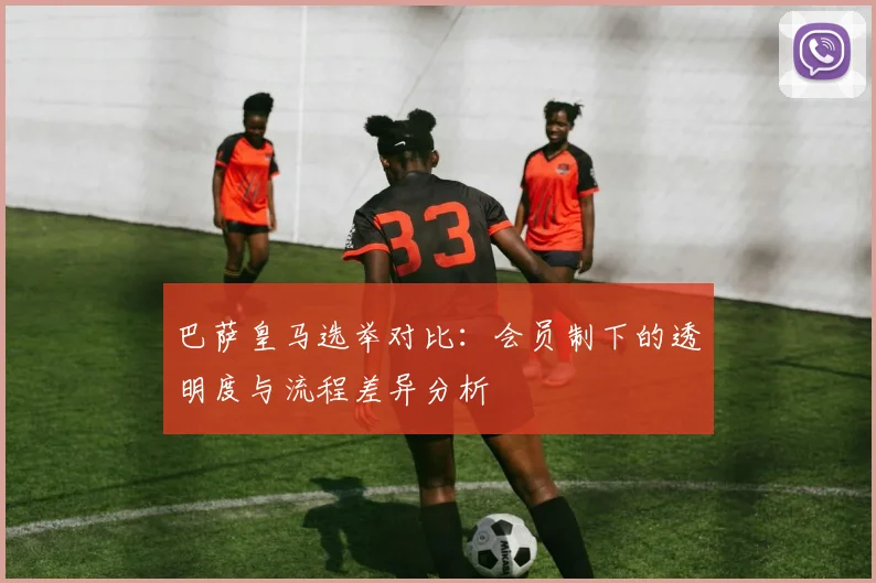 巴萨皇马选举对比：会员制下的透明度与流程差异分析